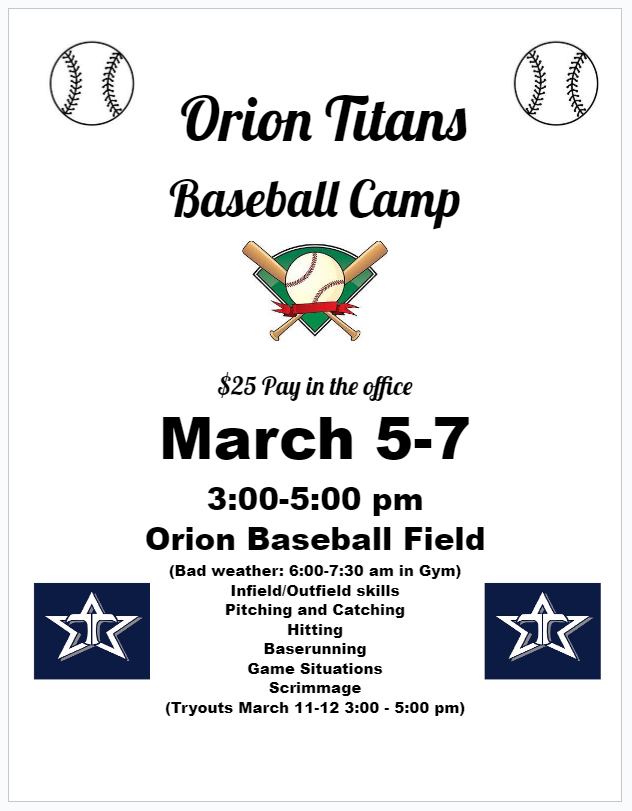 Orion Titans Baseball Camp.  $25 pay in the office.  march 5-7. 3-5 p.m. on the baseball field.  Bad weather will be 6-7:30 in gym.  Infield and outfield skills, pitching and catching, hitting, baserunning, game situations, scrimmage.  Tryouts are March 11-12 from 3:00 to 5:00 pm.